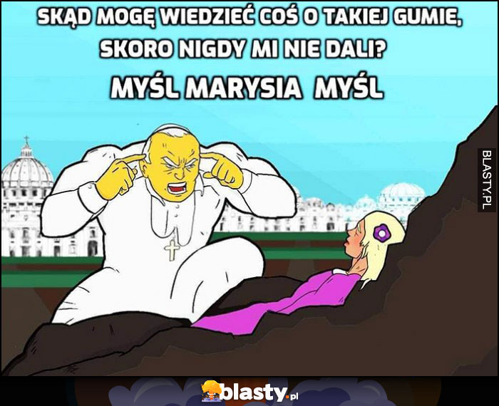 Papież skąd mogę wiedziec coś o takiej gumie, skoro nigdy mi nie dali, myśl Marysia myśl