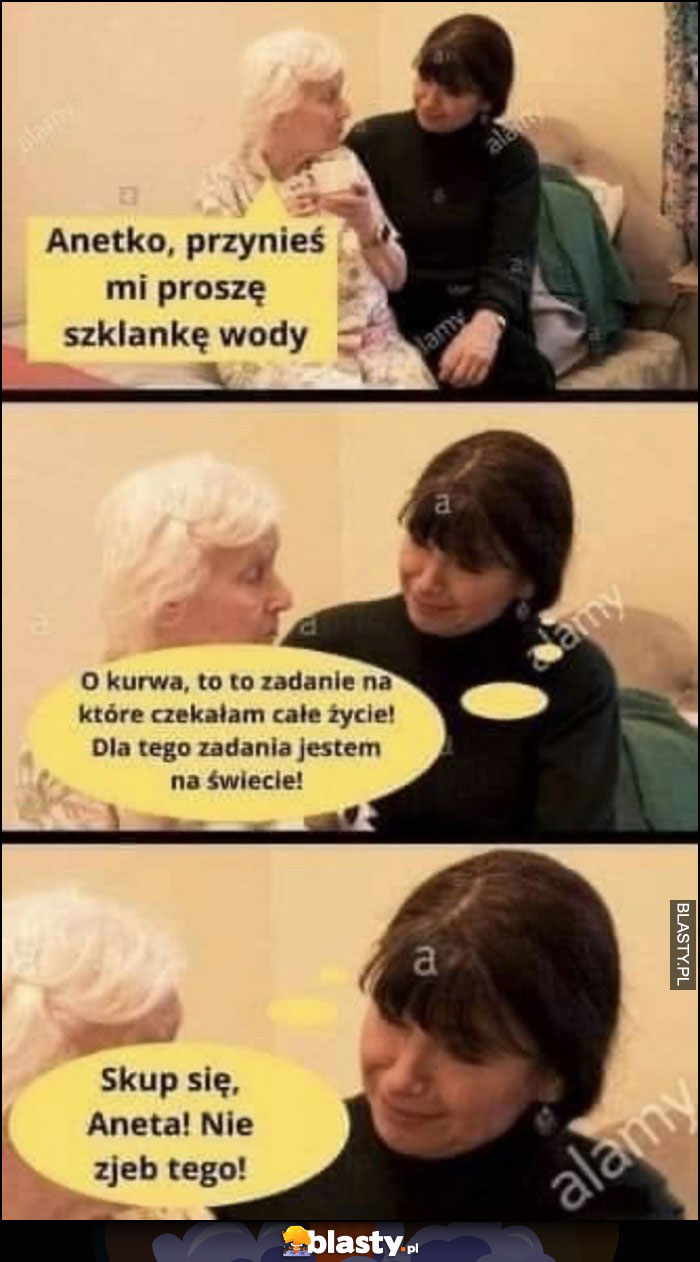 Anetko przynieś mi szklankę wody proszę, babcia do wnuczki Aneta skup się nie zepsuj tego kto ci poda szklankę wody na starość