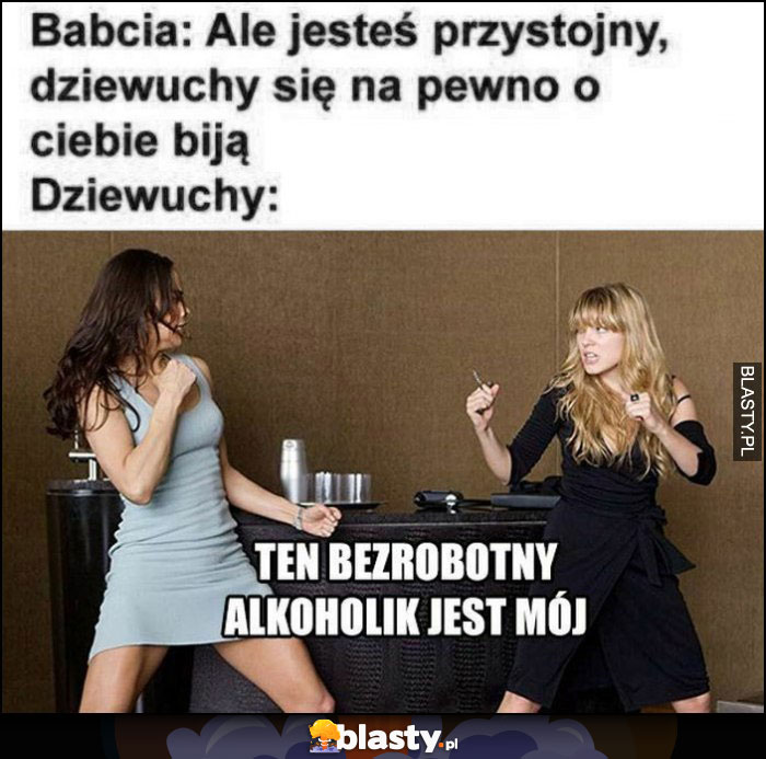 Babcia: ale jesteś przystojny, dziewuchy się na pewno o ciebie biją, dziewuchy: ten bezrobotny alkoholik jest mój