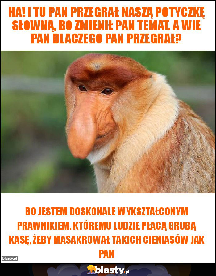 Ha! I tu Pan przegrał naszą potyczkę słowną, bo zmienił Pan temat. A wie Pan dlaczego Pan przegrał? Ha! I tu Pan przegrał naszą potyczkę słowną, bo zmienił Pan temat. A wie Pan dlaczego Pan przegrał?