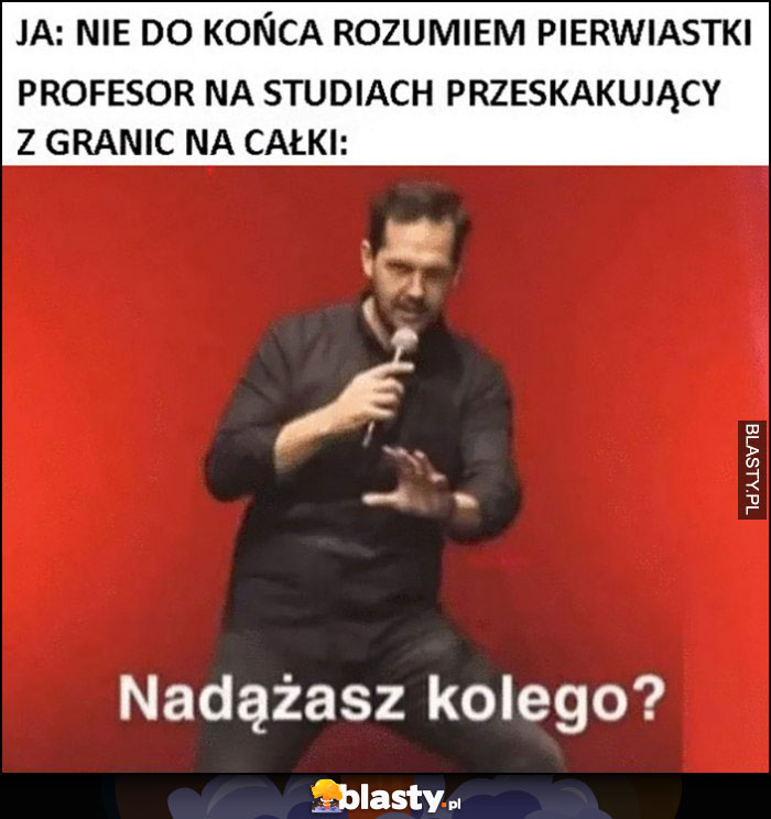 Ja: nie do końca rozumiem pierwiastki, profesor na studiach przeskakujący z granic na całki: nadążasz kolego?