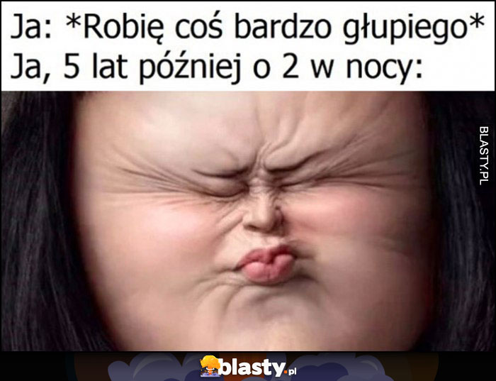 Ja: robię coś bardzo głupiego, ja 5 lat później o 2 w nocy przypominam sobie o tym