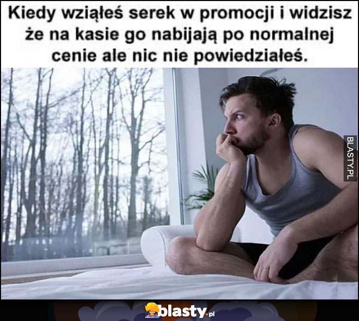 Kiedy wziąłeś serek w promocji i widzisz że na kasie go nabijają po normalnej cenie ale nic nie powiedziałeś