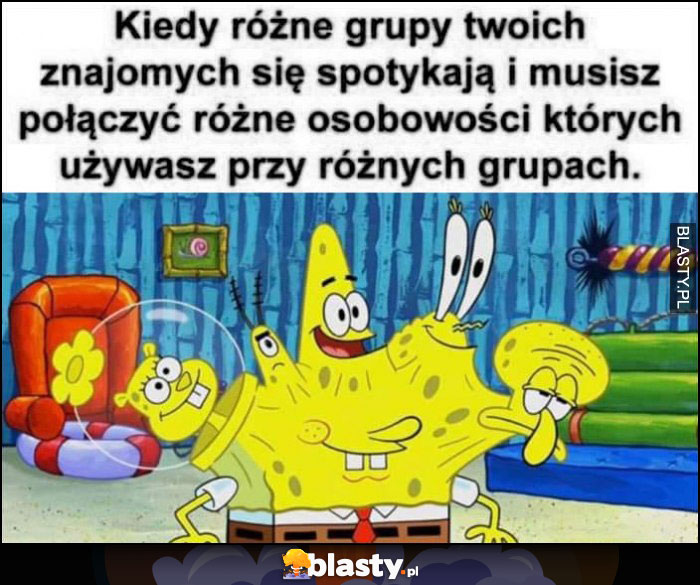 Spongebob kiedy różne grupy twoich znajomych się spotykają i musisz połączyć różne osobowości które używasz przy różnych grupach