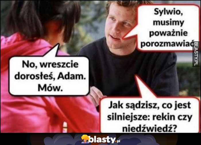 Sylwio musimy poważnie porozmawiać, no wreszcie dorosłeś Adam, mów. Jak sądzisz co jest silniejsze: rekin czy niedźwiedź?