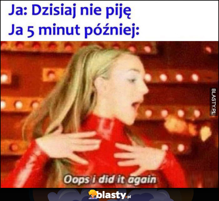 Ja: dzisiaj nie piję, ja 5 minut później: oops I did it again Britney Spears