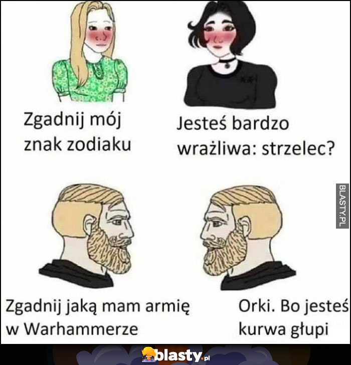 Kobiety: zgadnij mój znak zodiaku, jesteś bardzo wrażliwa, strzelec? Faceci: zgadnij jaką mam armię w Warhammerze orki bo jesteś kurna głupi