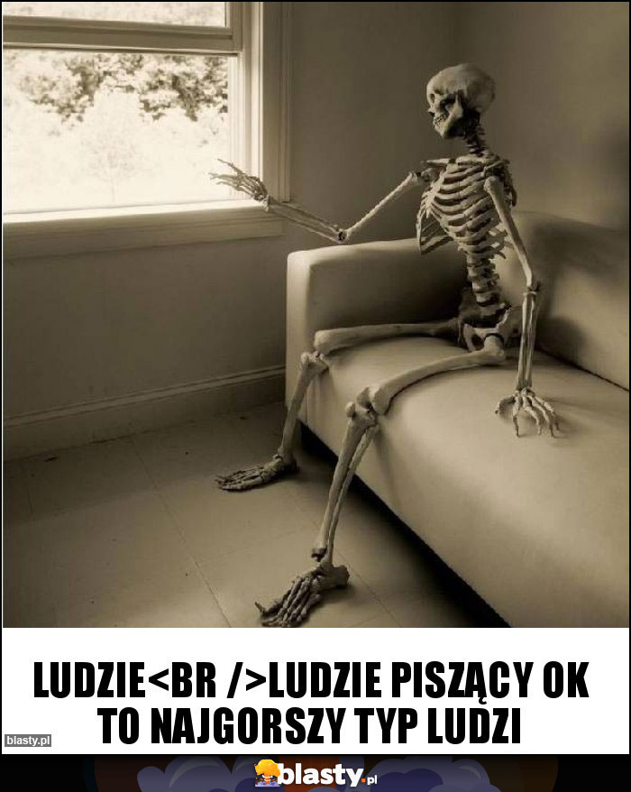 Ludzie
Ludzie piszący ok to najgorszy typ ludzi Ludzie
Ludzie piszący ok to najgorszy typ ludzi