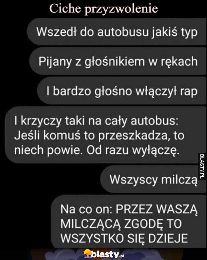 Ciche przyzwolenie, do autobusu wszedł pijany typ z głośnikiem, krzyczy jeśli komuś przeszkadza niech powie to wyłącze, wszyscy milczą, przez waszą milczącą zgodę wszystko się dzieje