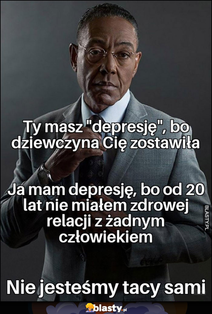 Ty masz depresję, bo dziewczyna cię zostawiła, ja mam depresję bo od 20 lat nie miałem zdrowej relacji z żadnym człowiekiem, nie jesteśmy tacy sami