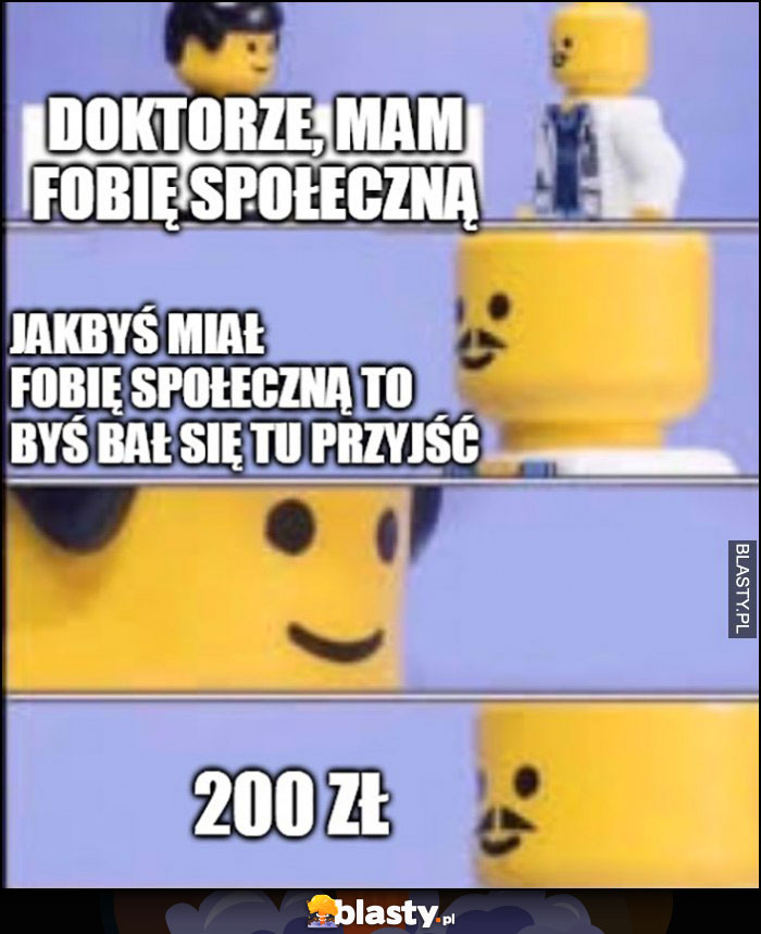 Doktorze mam fobię społeczną, jakbyś miał to byś bał się tu przyjść, 200 złotych się należy lego