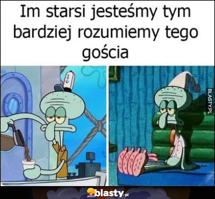 Im starsi jesteśmy tym bardzeij rozumiemy tego gościa ze Spongebob