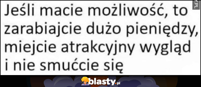 Jeśli macie możliwość to zarabiajcie dużo pieniędzy, miejcie atrakcyjny wygląd i nie smućcie się