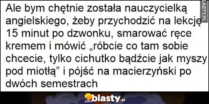 Ale bym została nauczycielką angielskiego żeby się spóźniać, smarować ręce kremem i mówić cicho i pójść na macierzyński po dwóch semestrach