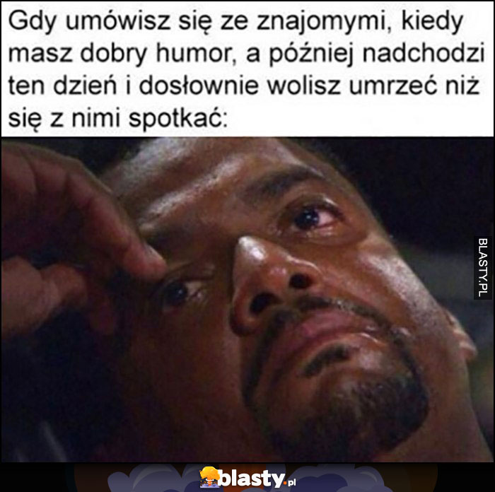 Gdy umówisz się ze znajomymi, kiedy masz dobry humor, a później nadchodzi ten dzień i dosłownie wolisz umrzeć niż się z nimi spotkać