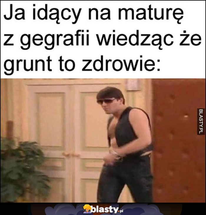 Ja idący na maturę z geografii wiedząc, że grunt to zdrowie