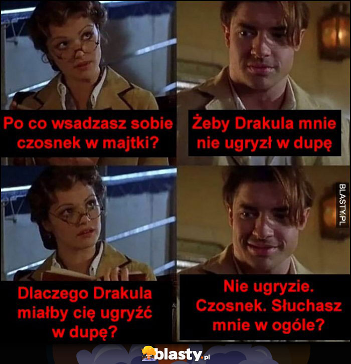 Po co wsadzasz sobie czosnek w majtki? Żeby Drakula mnie nie ugryzł w dupę, dlaczego Drakula miałby cię ugryźć w dupę? Nie ugryzie, czosnek. Słuchasz mnie w ogóle?