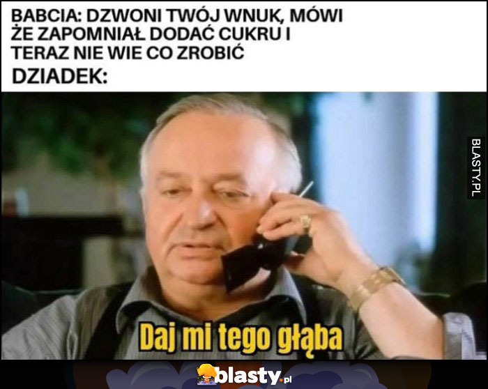 Babcia: dzwoni twój wnuk, mówi, że zapomniał dodać cukru i teraz nie wie co zrobić, dziadek: daj mi tego głąba