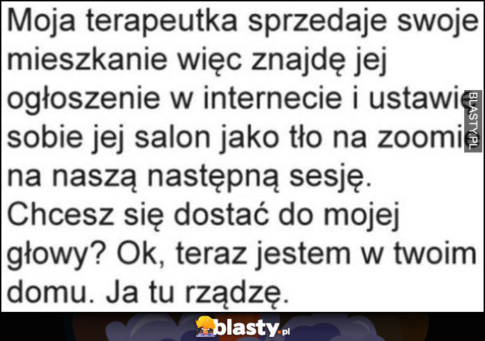 Moja terapeutka sprzedaje mieszkanie, ustawie sobie jej salon jako tło na zoomie, chcesz się dostać do mojej głowy? Teraz jestem w twoim domu, ja tu rządzę