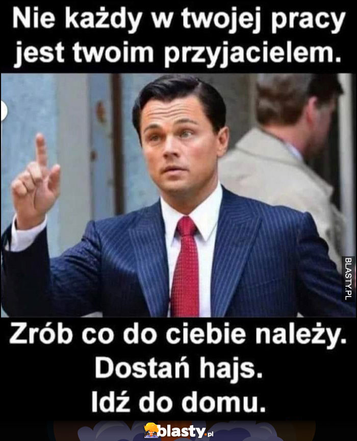 Nie każdy w twojej pracy jest twoim przyjacielem, zrób co do ciebie należy, dostań hajs, idź do domu