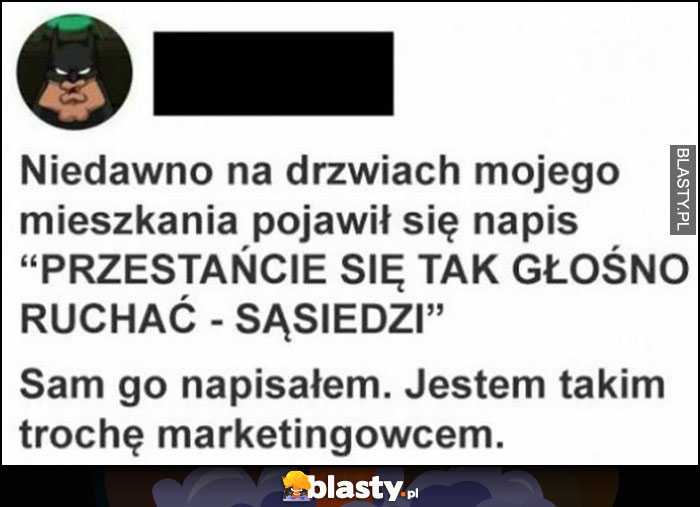 Niedawno na drzwiach mojego mieszkania pojawił się napis przestańcie się tak głośno ruszać - sąsiedzi. Sam go napisałem, jestem takim trochę marketingowcem