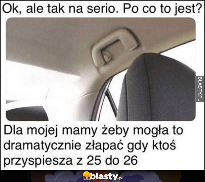 Po co jest ten uchwyt w samochodzie? Dla mojej mamy zeby mogła go dramatycznie złapać gdy ktoś przyśpiesza z 25 do 26