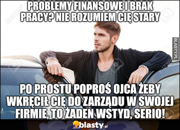 Problemy finansowe i brak pracy? Nie rozumiem cię stary, po prostu poproś ojca żeby cię wkręcił do zarządu w swojej firmie, to żaden wstyd