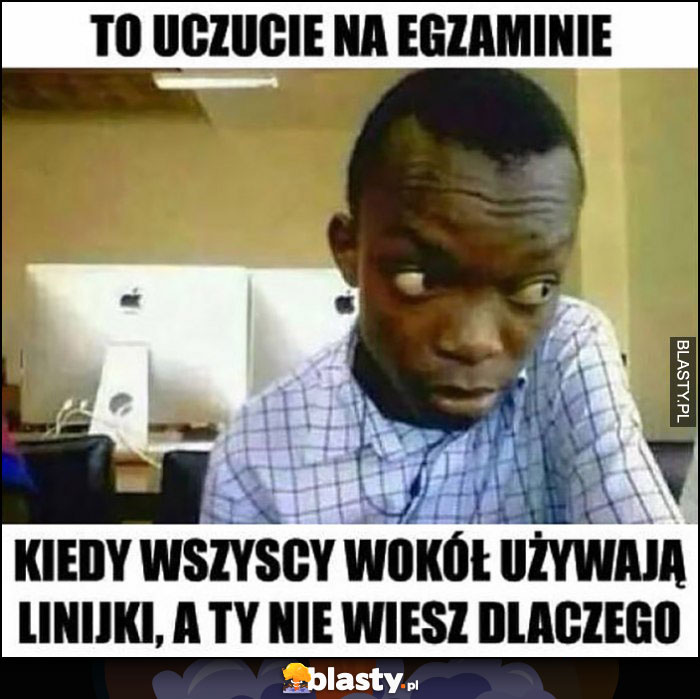 To uczucie na egzaminie kiedy wszyscy wokół używają linijki a ty nie wiesz dlaczego