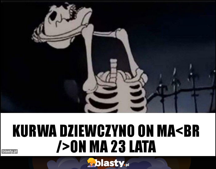 kurwa dziewczyno on ma
on ma 23 lata kurwa dziewczyno on ma
on ma 23 lata