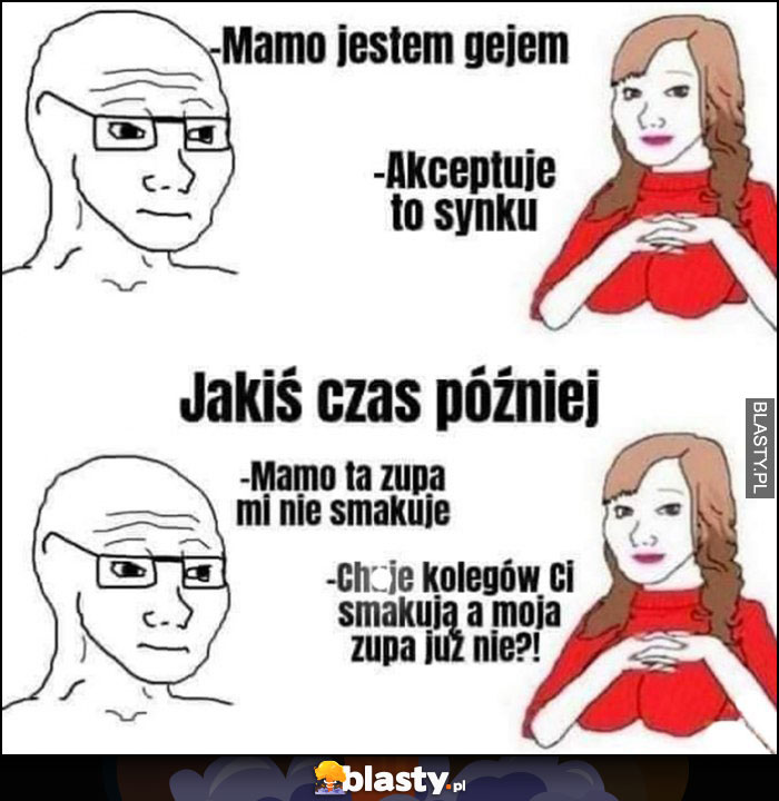 Mamo jestem gejem, akceptuję to synku, mamo zupa mi nie smakuje, członki kolegów ci smakują a moja zupa już nie?