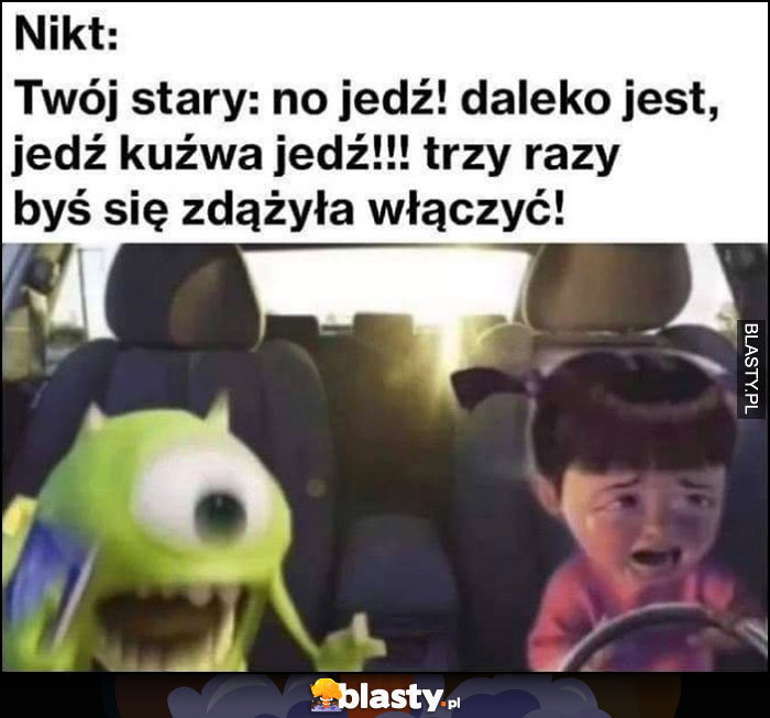 Nikt, twój stary: no jedź, daleko jest, trzy razy byś zdążyła się włączyć