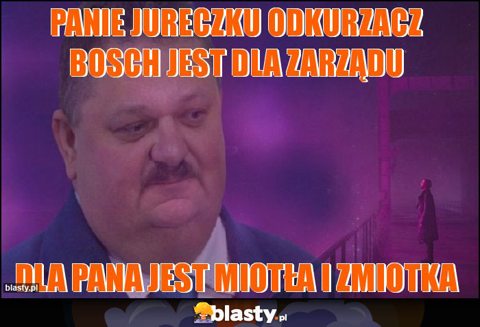 Panie Jureczku odkurzacz Bosch jest dla zarządu Panie Jureczku odkurzacz Bosch jest dla zarządu