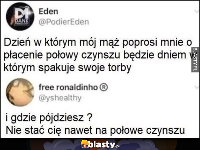 Dzień w którym mąż poprosi o płacenie połowy czynszu będzie dniem wyprowadzki. I gdzie pójdziesz? Nie stać cię nawet na połowę czynszu