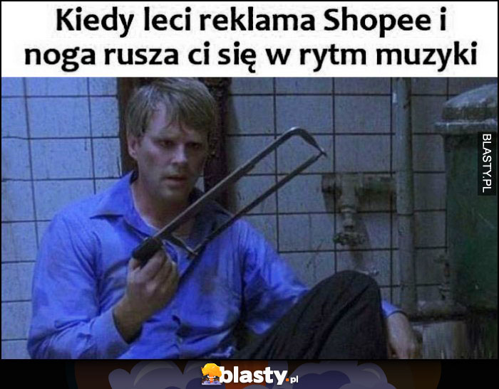 Kiedy leci reklama Shopee i noga rusza ci się w rytm muzyki piła żeby ją odciąć