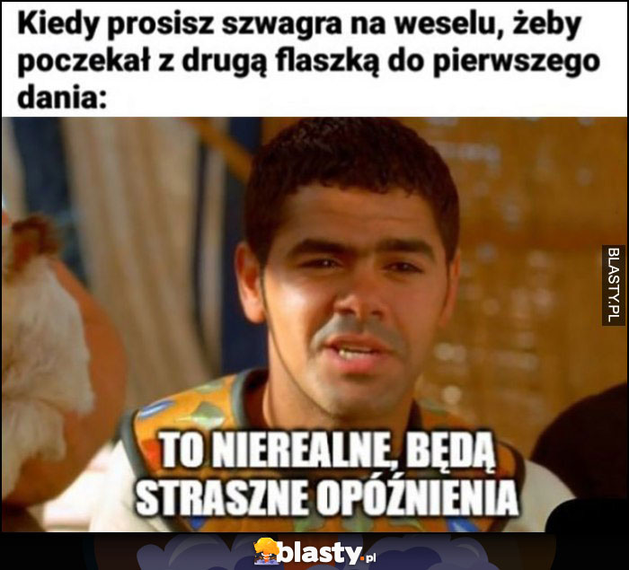 Kiedy prosisz szwagra na weselu, żeby poczekał z drugą flaszką do pierwszego dania: to nierealne, będą straszne opóźnienia