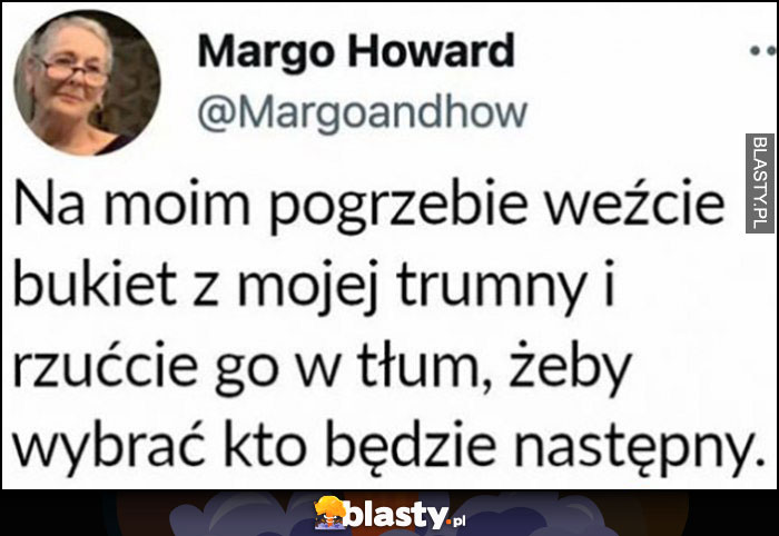 Na moim pogrzebie weźcie bukiet z mojej trumny i rzućcie go w tłum, żeby wybrać kto będzie następny