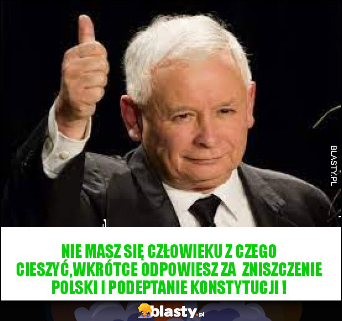 Nie masz się człowieku z czego cieszyć,wkrótce odpowiesz za zniszczenie Polski i podeptanie Konstytucji ! Nie masz się człowieku z czego cieszyć,wkrótce odpowiesz za zniszczenie Polski i podeptanie Konstytucji !