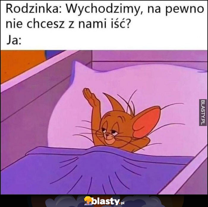 Rodzinka: wychodzimy na pewno nie chcesz iść z nami? Ja: macham im na pożegnanie