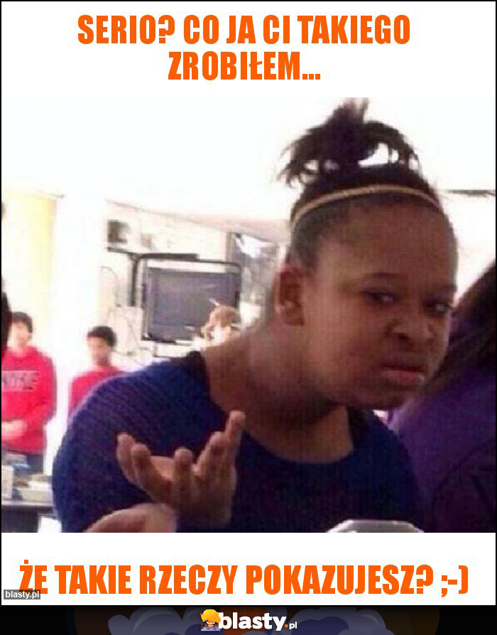 Serio? Co ja ci takiego zrobiłem... Serio? Co ja ci takiego zrobiłem...