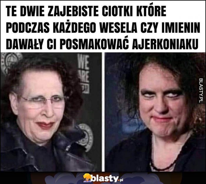 Te dwie ciotki które podczas każdego wesela dawały ci posmakowac ajerkoniaku Marilyn Manson