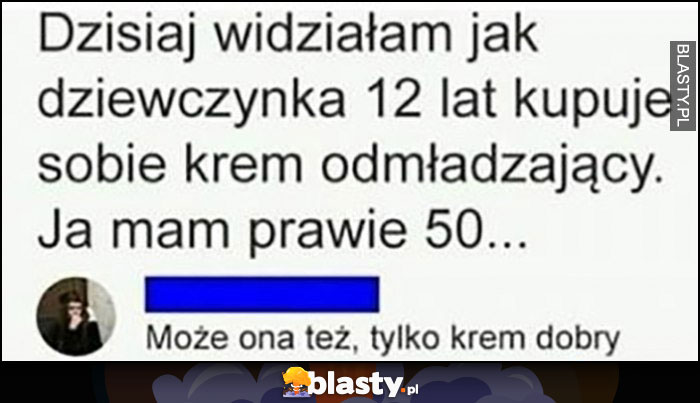 Dzisiaj widziałam jak dziewczynka lat 12 kupuje sobie krem odmładzający, ja mam prawie 50 lat, może ona też tylko krem dobry