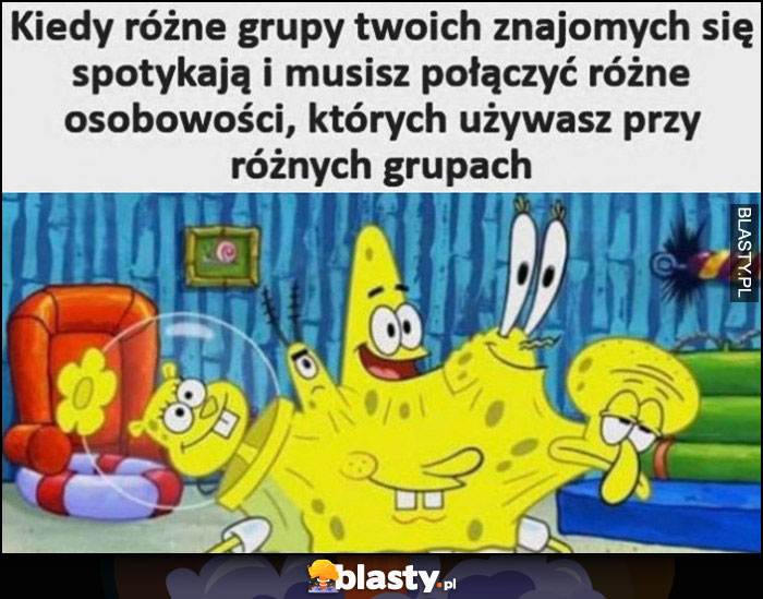 Kiedy różne grupy twoich znajomych się spotykają i musisz połączyć różne osobowości których używasz przy różnych grupach Spongebob