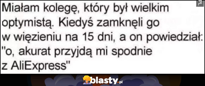 Miałam kolegę, który był wielkim optymistą, kiedyś zamknęli go w więzieniu na 15 dni, a on powiedział, o akurat mi przyjdą spodnie z Aliexpress