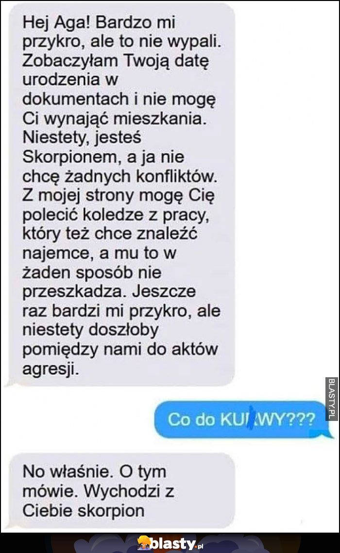 Nie mogę wynająć ci mieszkania bo jesteś skorpionem a ja nie chcę konfliktów, co do cholery? O tym mówię, wychodzi z Ciebie skorpion