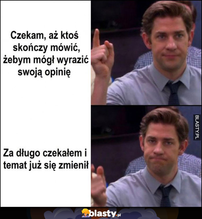 Czekam aż ktoś skończy mówić, żebym mógł wyrazić własną opinię, za długo czekałem i temat już się zmienił Jim The Office