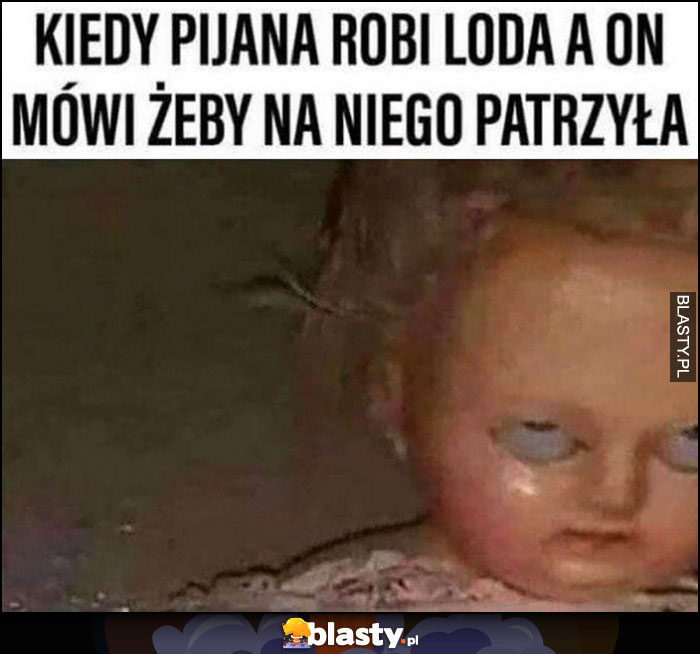 Kiedy pijana robi loda a on mówi, żeby na niego patrzyła lalka