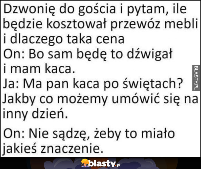 Pytam gościa od transportu mebli, mówi że ma kaca, możemy się umówić na inny dzień, on: nie sądzę, żeby to miało jakieś znaczenie