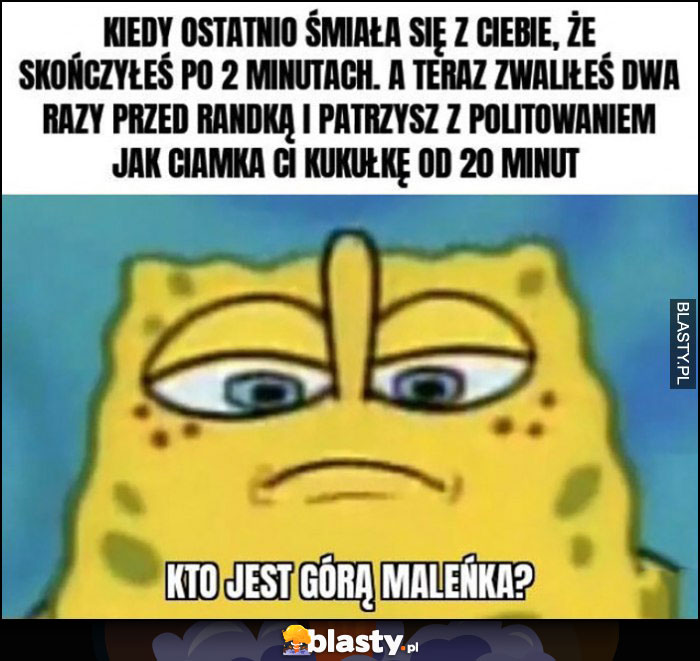 Spongebob kiedy śmiała się, że skończyłeś po 2 minutach, a teraz patrzysz z politowaniem jak ciamka ci kukułkę od 20 minut, kto jest górą maleńka?