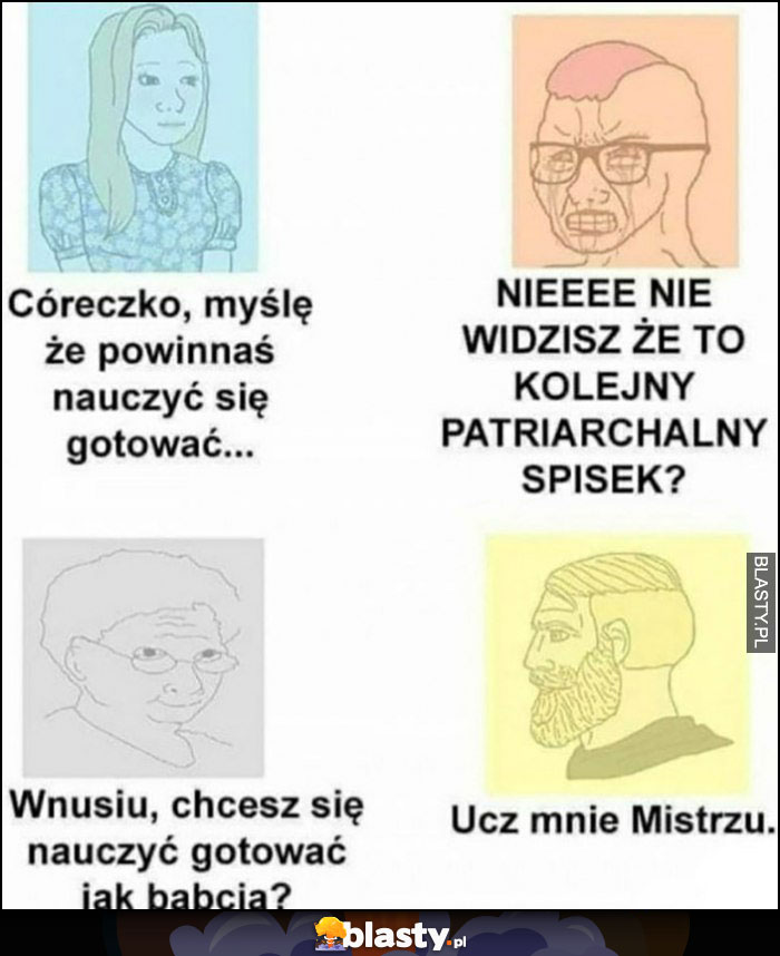 Córeczko, myślę, że powinnaś się nauczyć gotować, nie to patriarchalny spisek. Babcia: wnusiu: chcesz się nauczyć gotować jak babcia? Ucz mnie mistrzu