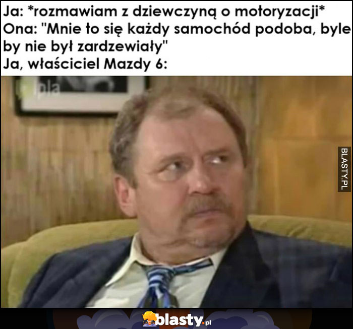 Ja: rozmawiam z dziewczyną o motoryzacji, ona: podoba mi się każdy samochód byle nie zardzewiały vs ja właściciel Mazdy 6 Ferdek Kiepski